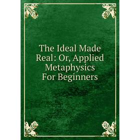 

Книга The Ideal Made Real: Or, Applied Metaphysics For Beginners