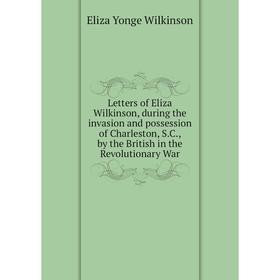 

Книга Letters of Eliza Wilkinson, during the invasion and possession of Charleston, SC, by the British in the Revolutionary War