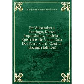 

Книга De Valparaiso a Santiago, Datos, Impresiones, Noticias, Episodios De Viaje: Guía Del Ferro-Carril Central (Spanish Edition)