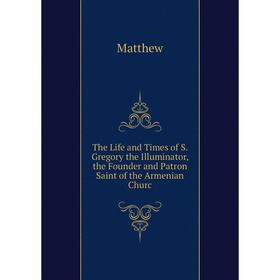

Книга The Life and Times of S. Gregory the Illuminator, the Founder and Patron Saint of the Armenian Churc
