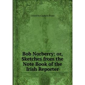 

Книга Bob Norberry: or, Sketches from the Note Book of the Irish Reporter