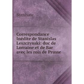 

Книга Correspondance Inédite de Stanislas Leszczynski: duc de Lorraine et de Bar avec les rois de Prusse
