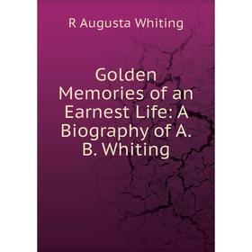 

Книга Golden Memories of an Earnest Life: A Biography of A.B. Whiting