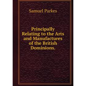 

Книга Principally Relating to the Arts and Manufactures of the British Dominions.