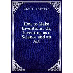 

Книга How to Make Inventions: Or, Inventing as a Science and an Art