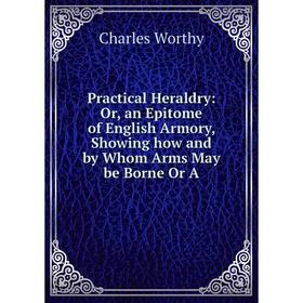 

Книга Practical Heraldry: Or, an Epitome of English Armory, Showing how and by Whom Arms May be Borne Or A