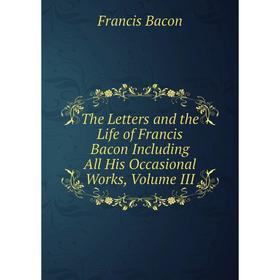 

Книга The Letters and the Life of Francis Bacon Including All His Occasional Works, Volume III