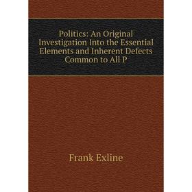 

Книга Politics: An Original Investigation Into the Essential Elements and Inherent Defects Common to All P