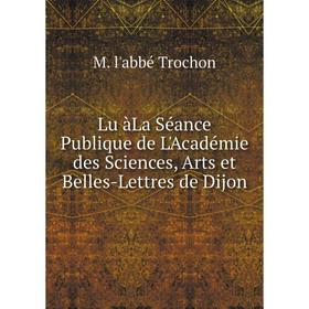 

Книга Lu àLa Séance Publique de L'Académie des Sciences, Arts et Belles-Lettres de Dijon