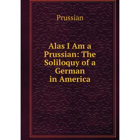 

Книга Alas I Am a Prussian: The Soliloquy of a German in America