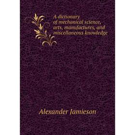 

Книга A dictionary of mechanical science, arts, manufactures, and miscellaneous knowledge