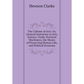 

Книга The Cabinet of Arts: Or, General Instructor in Arts, Science, Trade, Practical Machinery, the Means of Preserving Human Life, and Political Econ