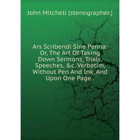 

Книга Ars Scribendi Sine Penna: Or, The Art Of Taking Down Sermons, Trials, Speeches, c. Verbatim, Without Pen And Ink, And Upon One Page