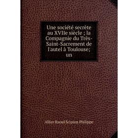 

Книга Une société secrète au XVIIe siècle la Compagnie du Très-Saint-Sacrement de l'autel à Toulouse un
