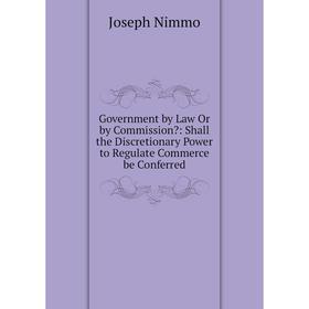 

Книга Government by Law Or by Commission: Shall the Discretionary Power to Regulate Commerce be Conferred