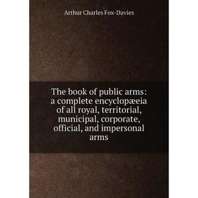 

Книга The book of public arms: a complete encyclopæeia of all royal, territorial, municipal, corporate, official, and impersonal arms