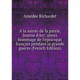 

Книга A la sainte de la patrie, Jeanne d'Arc: pieux hommage de l'episcopat français pendant la grande guerre (French Edition)