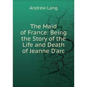 

Книга The Maid of France: Being the Story of the Life and Death of Jeanne D'arc