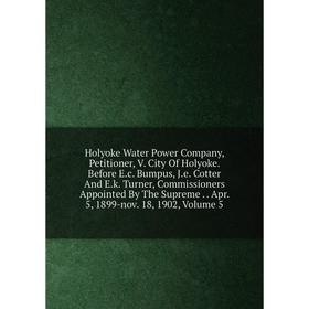 

Книга Holyoke Water Power Company, Petitioner, V. City Of Holyoke. Before E.c. Bumpus, J.e. Cotter And E.k. Turner, Commissioners Appointed By The Sup