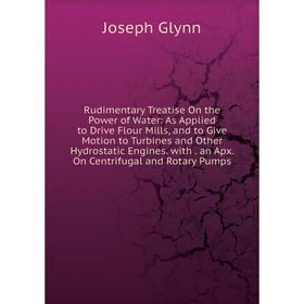 

Книга Rudimentary Treatise On the Power of Water: As Applied to Drive Flour Mills, and to Give Motion to Turbines and Other Hydrostatic Engines