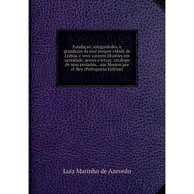 

Книга Fundaçaõ, antiguidades, e grandezas da mui insigne cidade de Lisboa, e seus varoens illustres em santidade, armas e letras: catalogo de seus pre