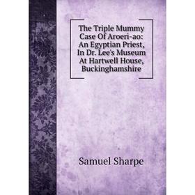 

Книга The Triple Mummy Case Of Aroeri-ao: An Egyptian Priest, In Dr. Lee's Museum At Hartwell House, Buckinghamshire