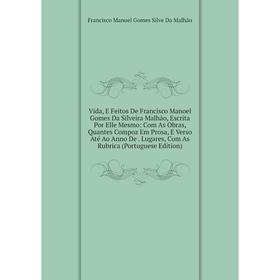 

Книга Vida, E Feitos De Francisco Manoel Gomes Da Silveira Malhão, Escrita Por Elle Mesmo: Com As Obras, Quantes Compoz Em Prosa, E Verso Até Ao Anno