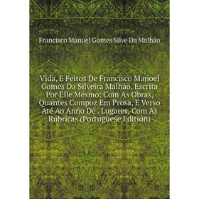 

Книга Vida, E Feitos De Francisco Manoel Gomes Da Silveira Malhão, Escrita Por Elle Mesmo: Com As Obras, Quantes Compoz Em Prosa, E Verso Até Ao Anno