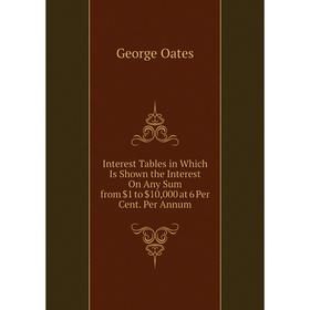 

Книга Interest Tables in Which Is Shown the Interest On Any Sum from $1 to $10,000 at 6 Per Cent. Per Annum