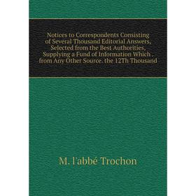 

Книга Notices to Correspondents Consisting of Several Thousand Editorial Answers, Selected from the Best Authorities, Supplying a Fund of Information