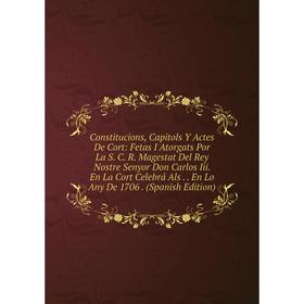 

Книга Constitucions, Capitols Y Actes De Cort: Fetas I Atorgats Por La S. C. R. Magestat Del Rey Nostre Senyor Don Carlos Iii