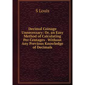 

Книга Decimal Coinage Unnecessary: Or, an Easy Method of Calculating Per Centages. Without Any Previous Knowledge of Decimals