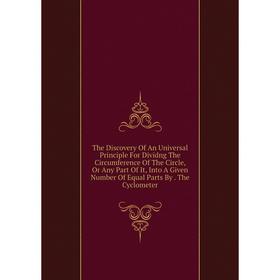 

Книга The Discovery Of An Universal Principle For Dividng The Circumference Of The Circle, Or Any Part Of It, Into A Given Number Of Equal Parts By