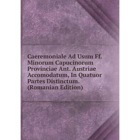 

Книга Caeremoniale Ad Usum Ff. Minorum Capucinorum Provinciae Ant. Austriae Accomodatum, In Quatuor Partes Distinctum. (Romanian Edition)