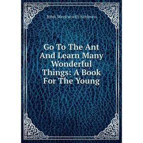 

Книга Go To The Ant And Learn Many Wonderful Things: A Book For The Young