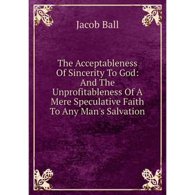 

Книга The Acceptableness Of Sincerity To God: And The Unprofitableness Of A Mere Speculative Faith To Any Man's Salvation