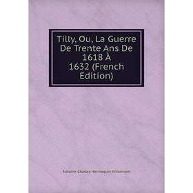 

Книга Tilly, Ou, La Guerre De Trente Ans De 1618 À 1632 (French Edition)