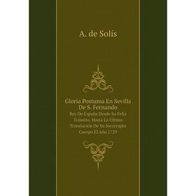 

Книга Gloria Postuma En Sevilla De S. Fernando Rey De España Desde Su Felíz Tránsito. Hasta La Última Translación De Su Incorrupto Cuerpo El Año 1729