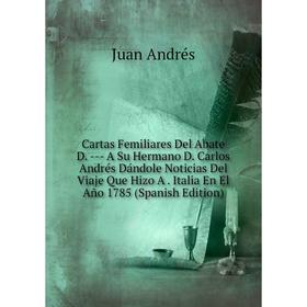 

Книга Cartas Femiliares Del Abate D. --- A Su Hermano D. Carlos Andrés Dándole Noticias Del Viaje Que Hizo A. Italia En El Año 1785 (Spanish Edition)