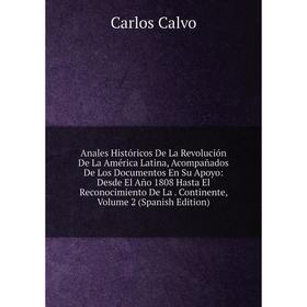 

Книга Anales Históricos De La Revolución De La América Latina, Acompañados De Los Documentos En Su Apoyo: Desde El Año 1808 Hasta El Reconocimiento De