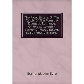 

Книга The Fatal Sisters: Or, The Castle Of The Forest: A Dramatic Romance, Of Five Acts. With A Variety Of Poetic Essays. By Edmund John Eyre