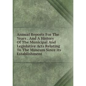 

Книга Annual Reports For The Years. And A History Of The Municipal And Legislative Acts Relating To The Museum Since Its Establishment