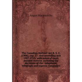 

Книга The Canadian Railway Act R. S. C. (1906), cap. 37: and amending acts 1907-1910, with notes of cases decided thereon including the decisions of t