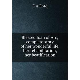 

Книга Blessed Joan of Arc complete story of her wonderful life, her rehabilitation, her beatification