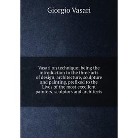 

Книга Vasari on technique being the introduction to the three arts of design, architecture, sculpture and painting, prefixed to the Live