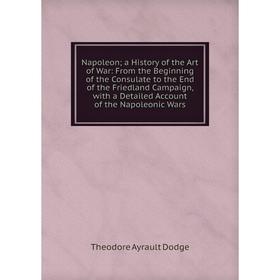 

Книга Napoleon a History of the Art of War: From the Beginning of the Consulate to the End of the Friedland Campaign, with a Detailed Account of the N