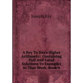 

Книга A Key To Ray's Higher Arithmetic: Containing Full And Lucid Solutions To Examples In That Work, Book 4