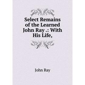 

Книга Select Remains of the Learned John Ray.: With His Life,