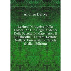 

Книга Lezioni Di Algebra Della Logica: Ad Uso Degli Studenti Delle Facoltà Di Matematica E Di Filosofia E Lettere, Dettate Nella R Università Di Napol