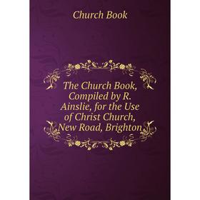 

Книга The Church Book, Compiled by R. Ainslie, for the Use of Christ Church, New Road, Brighton